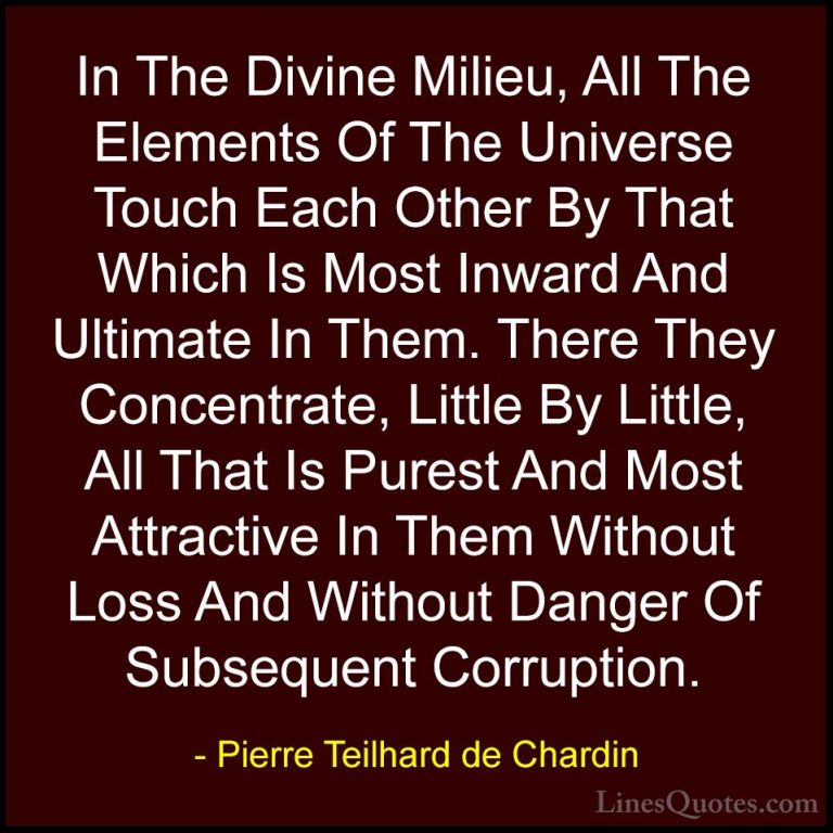 Pierre Teilhard de Chardin Quotes (80) - In The Divine Milieu, Al... - QuotesIn The Divine Milieu, All The Elements Of The Universe Touch Each Other By That Which Is Most Inward And Ultimate In Them. There They Concentrate, Little By Little, All That Is Purest And Most Attractive In Them Without Loss And Without Danger Of Subsequent Corruption.