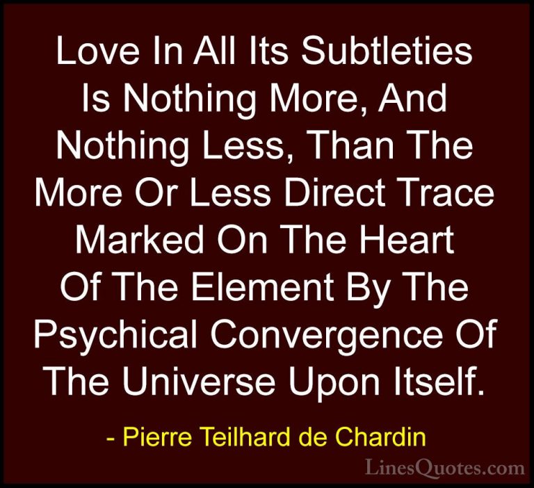 Pierre Teilhard de Chardin Quotes (86) - Love In All Its Subtleti... - QuotesLove In All Its Subtleties Is Nothing More, And Nothing Less, Than The More Or Less Direct Trace Marked On The Heart Of The Element By The Psychical Convergence Of The Universe Upon Itself.