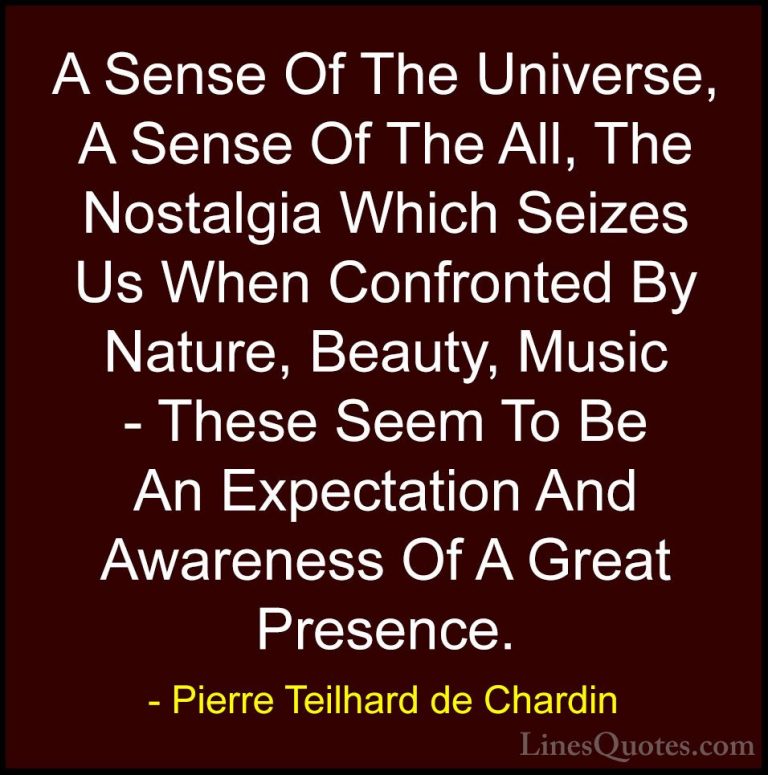 Pierre Teilhard de Chardin Quotes (88) - A Sense Of The Universe,... - QuotesA Sense Of The Universe, A Sense Of The All, The Nostalgia Which Seizes Us When Confronted By Nature, Beauty, Music - These Seem To Be An Expectation And Awareness Of A Great Presence.