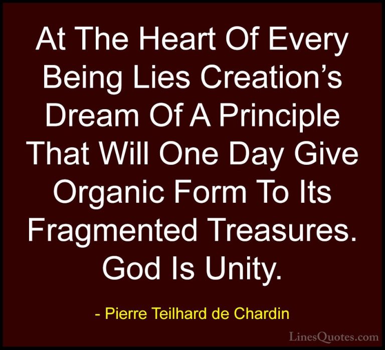 Pierre Teilhard de Chardin Quotes (89) - At The Heart Of Every Be... - QuotesAt The Heart Of Every Being Lies Creation's Dream Of A Principle That Will One Day Give Organic Form To Its Fragmented Treasures. God Is Unity.