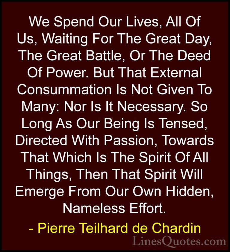 Pierre Teilhard de Chardin Quotes (9) - We Spend Our Lives, All O... - QuotesWe Spend Our Lives, All Of Us, Waiting For The Great Day, The Great Battle, Or The Deed Of Power. But That External Consummation Is Not Given To Many: Nor Is It Necessary. So Long As Our Being Is Tensed, Directed With Passion, Towards That Which Is The Spirit Of All Things, Then That Spirit Will Emerge From Our Own Hidden, Nameless Effort.