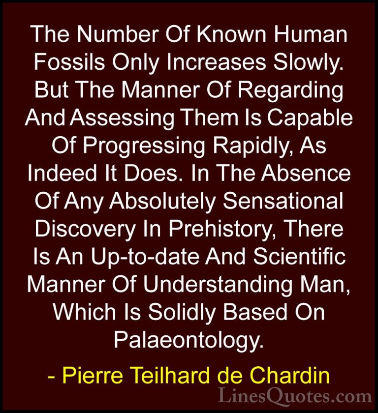 Pierre Teilhard de Chardin Quotes (90) - The Number Of Known Huma... - QuotesThe Number Of Known Human Fossils Only Increases Slowly. But The Manner Of Regarding And Assessing Them Is Capable Of Progressing Rapidly, As Indeed It Does. In The Absence Of Any Absolutely Sensational Discovery In Prehistory, There Is An Up-to-date And Scientific Manner Of Understanding Man, Which Is Solidly Based On Palaeontology.