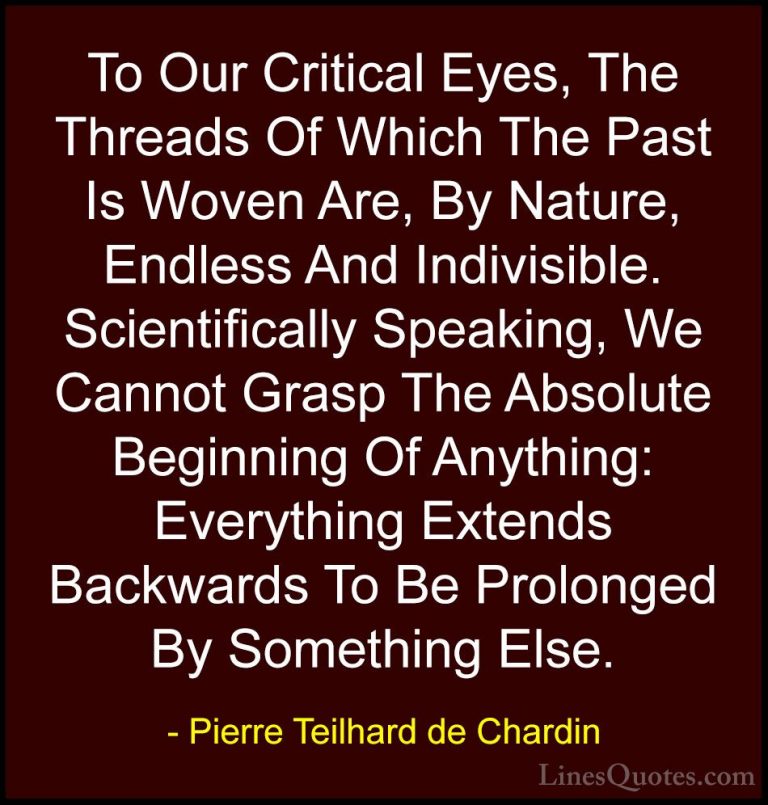 Pierre Teilhard de Chardin Quotes (91) - To Our Critical Eyes, Th... - QuotesTo Our Critical Eyes, The Threads Of Which The Past Is Woven Are, By Nature, Endless And Indivisible. Scientifically Speaking, We Cannot Grasp The Absolute Beginning Of Anything: Everything Extends Backwards To Be Prolonged By Something Else.