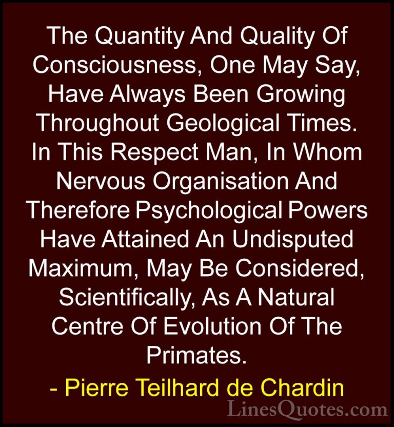Pierre Teilhard de Chardin Quotes (92) - The Quantity And Quality... - QuotesThe Quantity And Quality Of Consciousness, One May Say, Have Always Been Growing Throughout Geological Times. In This Respect Man, In Whom Nervous Organisation And Therefore Psychological Powers Have Attained An Undisputed Maximum, May Be Considered, Scientifically, As A Natural Centre Of Evolution Of The Primates.