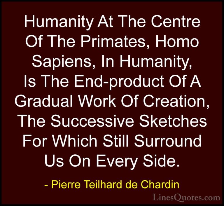 Pierre Teilhard de Chardin Quotes (93) - Humanity At The Centre O... - QuotesHumanity At The Centre Of The Primates, Homo Sapiens, In Humanity, Is The End-product Of A Gradual Work Of Creation, The Successive Sketches For Which Still Surround Us On Every Side.