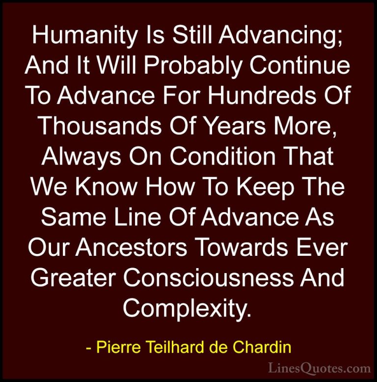 Pierre Teilhard de Chardin Quotes (94) - Humanity Is Still Advanc... - QuotesHumanity Is Still Advancing; And It Will Probably Continue To Advance For Hundreds Of Thousands Of Years More, Always On Condition That We Know How To Keep The Same Line Of Advance As Our Ancestors Towards Ever Greater Consciousness And Complexity.