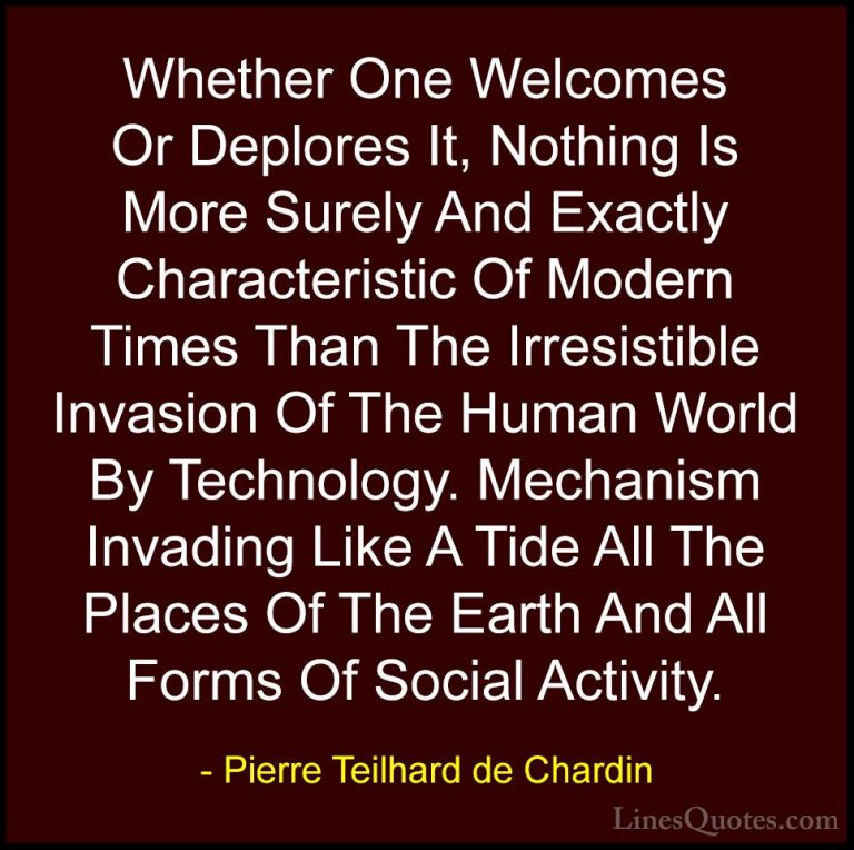 Pierre Teilhard de Chardin Quotes (95) - Whether One Welcomes Or ... - QuotesWhether One Welcomes Or Deplores It, Nothing Is More Surely And Exactly Characteristic Of Modern Times Than The Irresistible Invasion Of The Human World By Technology. Mechanism Invading Like A Tide All The Places Of The Earth And All Forms Of Social Activity.
