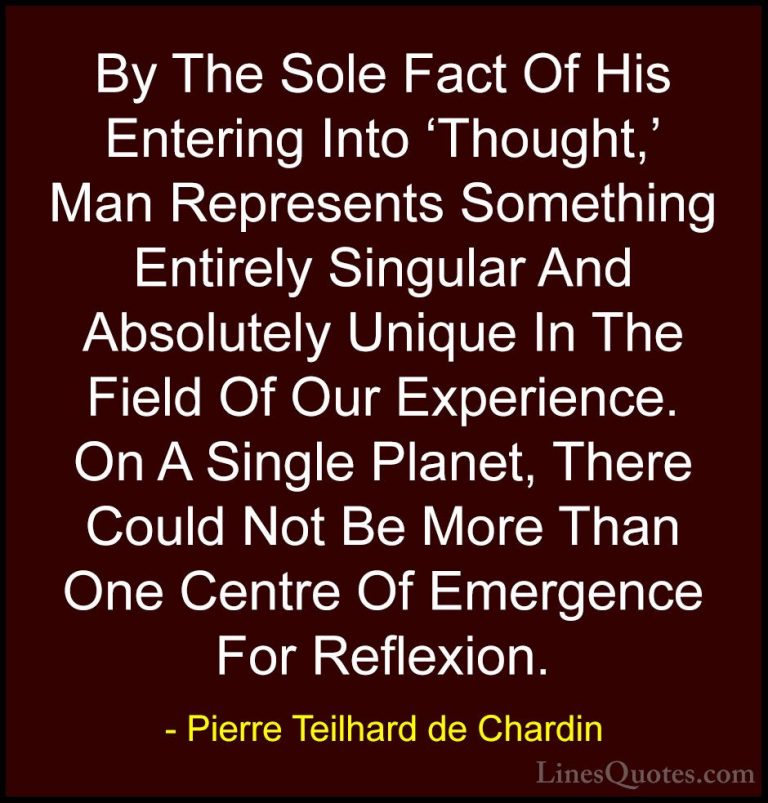 Pierre Teilhard de Chardin Quotes (97) - By The Sole Fact Of His ... - QuotesBy The Sole Fact Of His Entering Into 'Thought,' Man Represents Something Entirely Singular And Absolutely Unique In The Field Of Our Experience. On A Single Planet, There Could Not Be More Than One Centre Of Emergence For Reflexion.