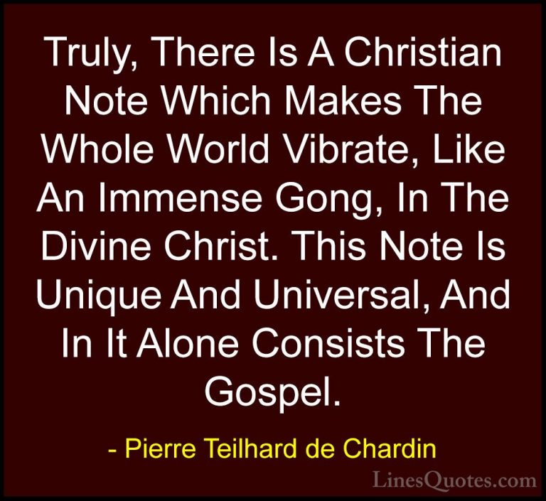 Pierre Teilhard de Chardin Quotes (99) - Truly, There Is A Christ... - QuotesTruly, There Is A Christian Note Which Makes The Whole World Vibrate, Like An Immense Gong, In The Divine Christ. This Note Is Unique And Universal, And In It Alone Consists The Gospel.