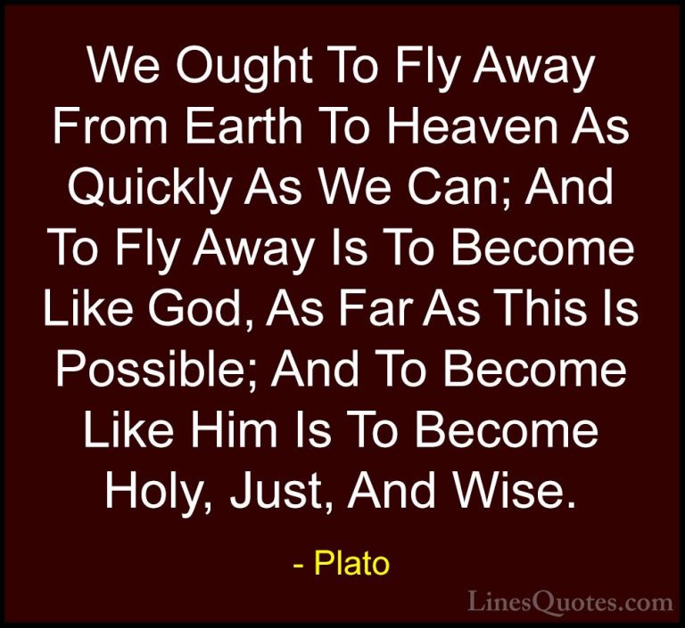 Plato Quotes (116) - We Ought To Fly Away From Earth To Heaven As... - QuotesWe Ought To Fly Away From Earth To Heaven As Quickly As We Can; And To Fly Away Is To Become Like God, As Far As This Is Possible; And To Become Like Him Is To Become Holy, Just, And Wise.