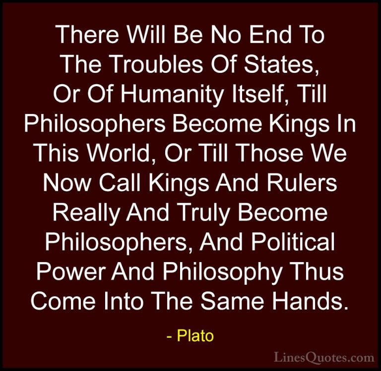 Plato Quotes (15) - There Will Be No End To The Troubles Of State... - QuotesThere Will Be No End To The Troubles Of States, Or Of Humanity Itself, Till Philosophers Become Kings In This World, Or Till Those We Now Call Kings And Rulers Really And Truly Become Philosophers, And Political Power And Philosophy Thus Come Into The Same Hands.