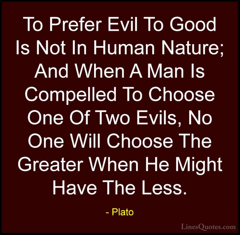 Plato Quotes (19) - To Prefer Evil To Good Is Not In Human Nature... - QuotesTo Prefer Evil To Good Is Not In Human Nature; And When A Man Is Compelled To Choose One Of Two Evils, No One Will Choose The Greater When He Might Have The Less.