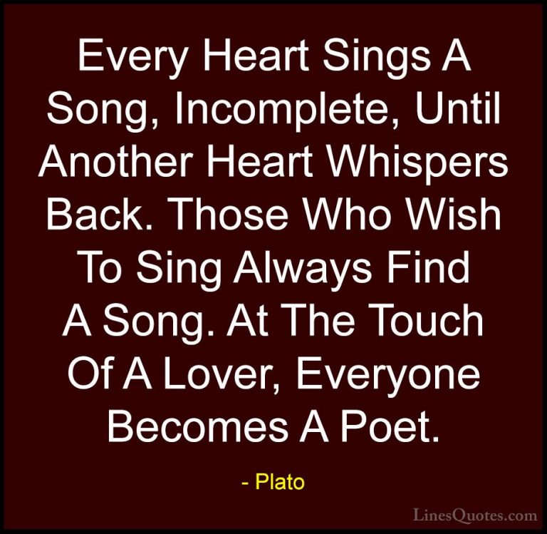 Plato Quotes (20) - Every Heart Sings A Song, Incomplete, Until A... - QuotesEvery Heart Sings A Song, Incomplete, Until Another Heart Whispers Back. Those Who Wish To Sing Always Find A Song. At The Touch Of A Lover, Everyone Becomes A Poet.