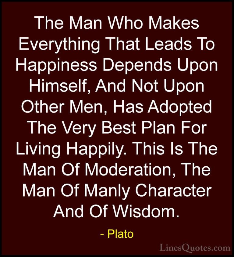 Plato Quotes (44) - The Man Who Makes Everything That Leads To Ha... - QuotesThe Man Who Makes Everything That Leads To Happiness Depends Upon Himself, And Not Upon Other Men, Has Adopted The Very Best Plan For Living Happily. This Is The Man Of Moderation, The Man Of Manly Character And Of Wisdom.