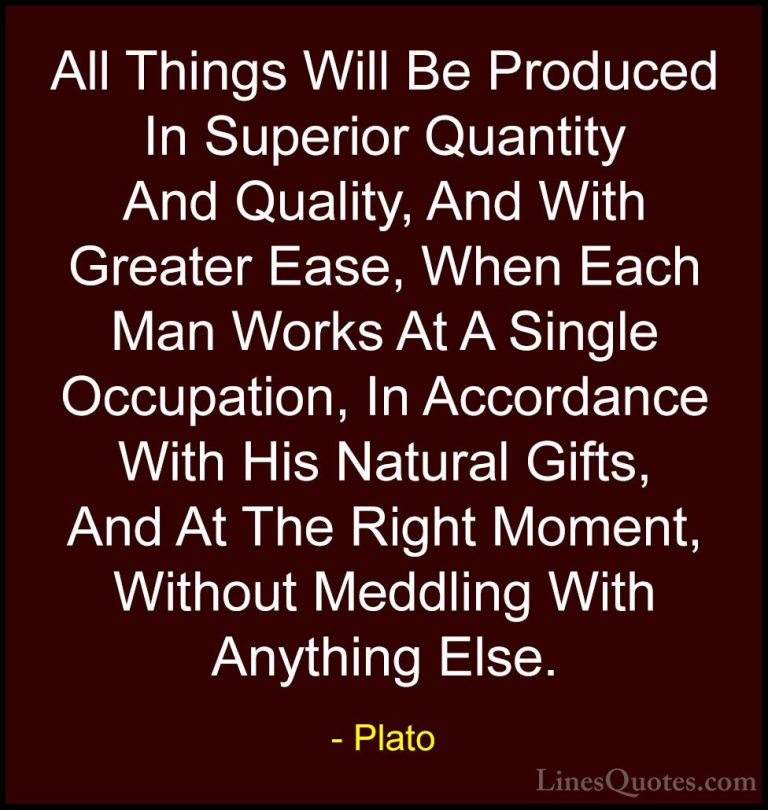 Plato Quotes (46) - All Things Will Be Produced In Superior Quant... - QuotesAll Things Will Be Produced In Superior Quantity And Quality, And With Greater Ease, When Each Man Works At A Single Occupation, In Accordance With His Natural Gifts, And At The Right Moment, Without Meddling With Anything Else.