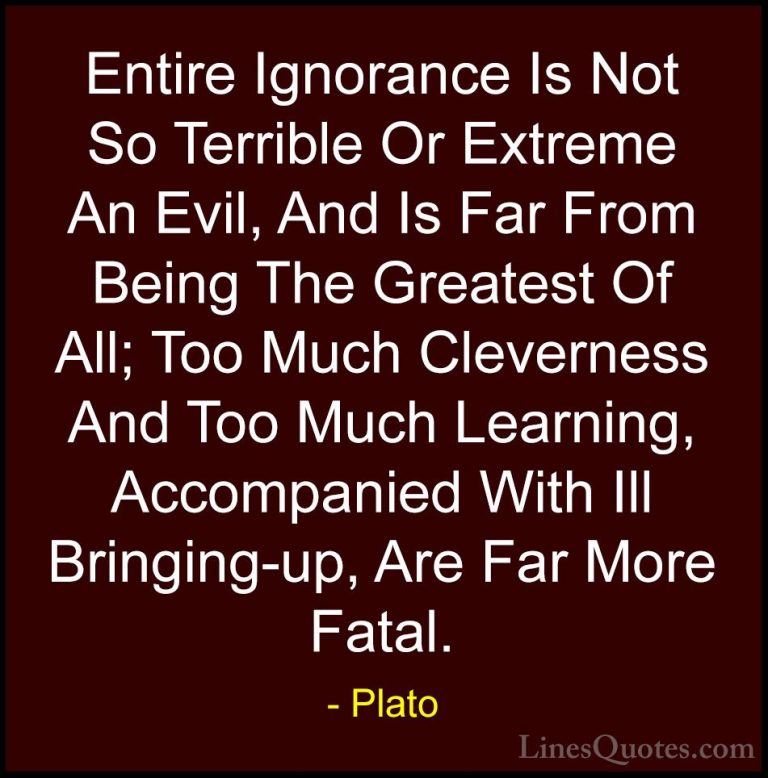 Plato Quotes (56) - Entire Ignorance Is Not So Terrible Or Extrem... - QuotesEntire Ignorance Is Not So Terrible Or Extreme An Evil, And Is Far From Being The Greatest Of All; Too Much Cleverness And Too Much Learning, Accompanied With Ill Bringing-up, Are Far More Fatal.
