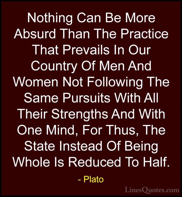 Plato Quotes (60) - Nothing Can Be More Absurd Than The Practice ... - QuotesNothing Can Be More Absurd Than The Practice That Prevails In Our Country Of Men And Women Not Following The Same Pursuits With All Their Strengths And With One Mind, For Thus, The State Instead Of Being Whole Is Reduced To Half.
