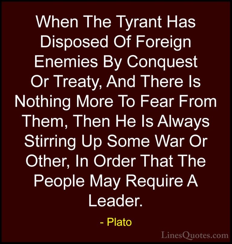 Plato Quotes (66) - When The Tyrant Has Disposed Of Foreign Enemi... - QuotesWhen The Tyrant Has Disposed Of Foreign Enemies By Conquest Or Treaty, And There Is Nothing More To Fear From Them, Then He Is Always Stirring Up Some War Or Other, In Order That The People May Require A Leader.
