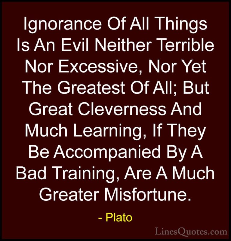 Plato Quotes (69) - Ignorance Of All Things Is An Evil Neither Te... - QuotesIgnorance Of All Things Is An Evil Neither Terrible Nor Excessive, Nor Yet The Greatest Of All; But Great Cleverness And Much Learning, If They Be Accompanied By A Bad Training, Are A Much Greater Misfortune.