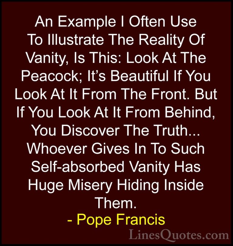 Pope Francis Quotes (10) - An Example I Often Use To Illustrate T... - QuotesAn Example I Often Use To Illustrate The Reality Of Vanity, Is This: Look At The Peacock; It's Beautiful If You Look At It From The Front. But If You Look At It From Behind, You Discover The Truth... Whoever Gives In To Such Self-absorbed Vanity Has Huge Misery Hiding Inside Them.