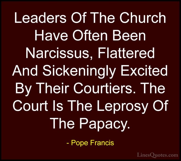 Pope Francis Quotes (100) - Leaders Of The Church Have Often Been... - QuotesLeaders Of The Church Have Often Been Narcissus, Flattered And Sickeningly Excited By Their Courtiers. The Court Is The Leprosy Of The Papacy.