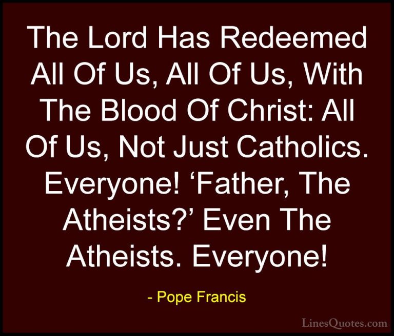 Pope Francis Quotes (104) - The Lord Has Redeemed All Of Us, All ... - QuotesThe Lord Has Redeemed All Of Us, All Of Us, With The Blood Of Christ: All Of Us, Not Just Catholics. Everyone! 'Father, The Atheists?' Even The Atheists. Everyone!