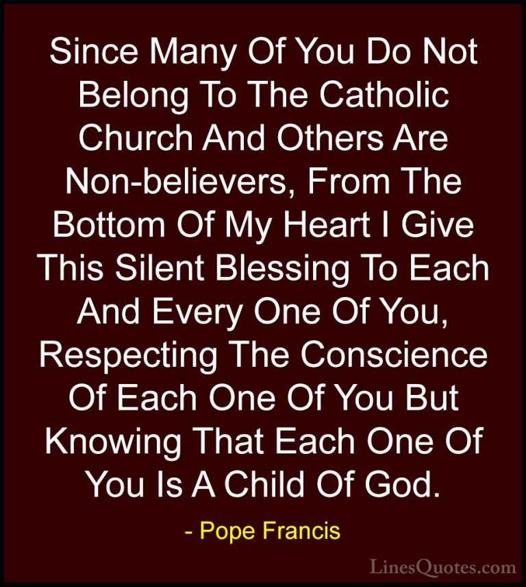 Pope Francis Quotes (11) - Since Many Of You Do Not Belong To The... - QuotesSince Many Of You Do Not Belong To The Catholic Church And Others Are Non-believers, From The Bottom Of My Heart I Give This Silent Blessing To Each And Every One Of You, Respecting The Conscience Of Each One Of You But Knowing That Each One Of You Is A Child Of God.