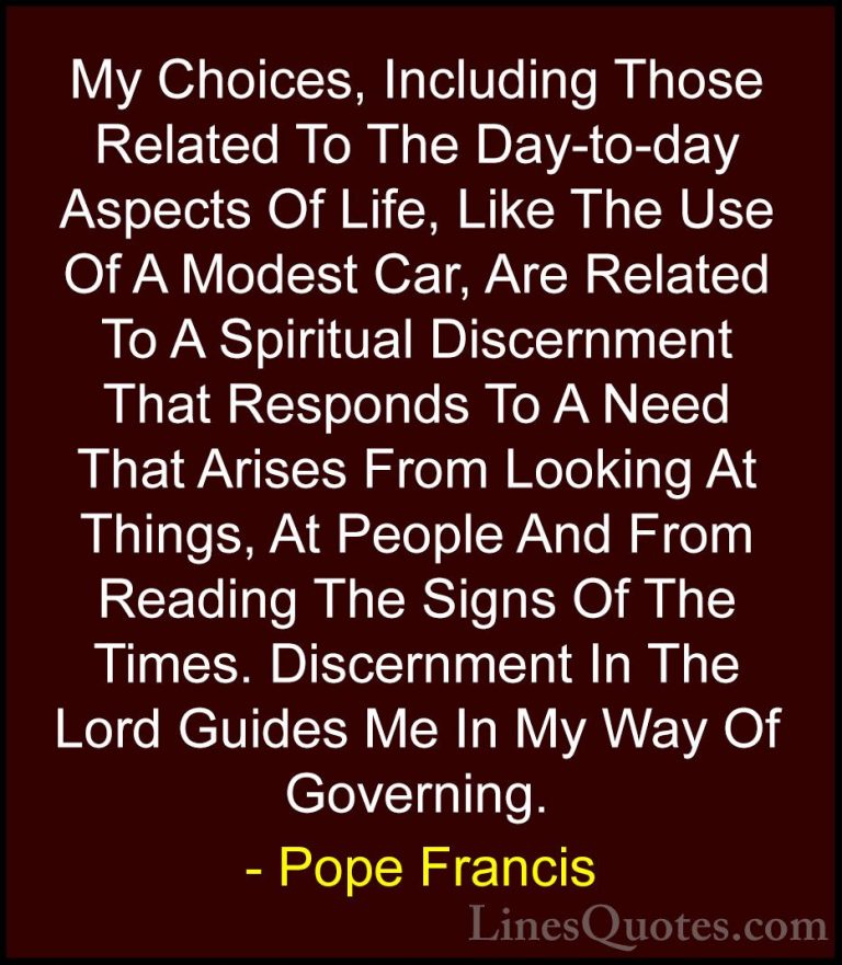 Pope Francis Quotes (110) - My Choices, Including Those Related T... - QuotesMy Choices, Including Those Related To The Day-to-day Aspects Of Life, Like The Use Of A Modest Car, Are Related To A Spiritual Discernment That Responds To A Need That Arises From Looking At Things, At People And From Reading The Signs Of The Times. Discernment In The Lord Guides Me In My Way Of Governing.