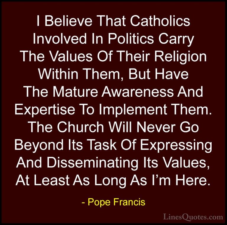 Pope Francis Quotes (112) - I Believe That Catholics Involved In ... - QuotesI Believe That Catholics Involved In Politics Carry The Values Of Their Religion Within Them, But Have The Mature Awareness And Expertise To Implement Them. The Church Will Never Go Beyond Its Task Of Expressing And Disseminating Its Values, At Least As Long As I'm Here.