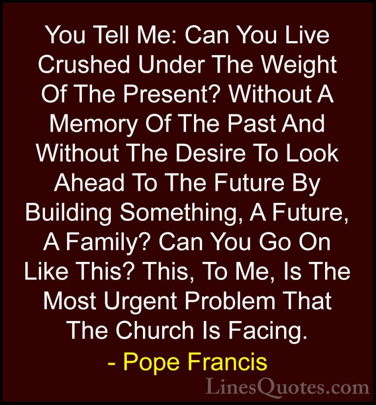 Pope Francis Quotes (113) - You Tell Me: Can You Live Crushed Und... - QuotesYou Tell Me: Can You Live Crushed Under The Weight Of The Present? Without A Memory Of The Past And Without The Desire To Look Ahead To The Future By Building Something, A Future, A Family? Can You Go On Like This? This, To Me, Is The Most Urgent Problem That The Church Is Facing.