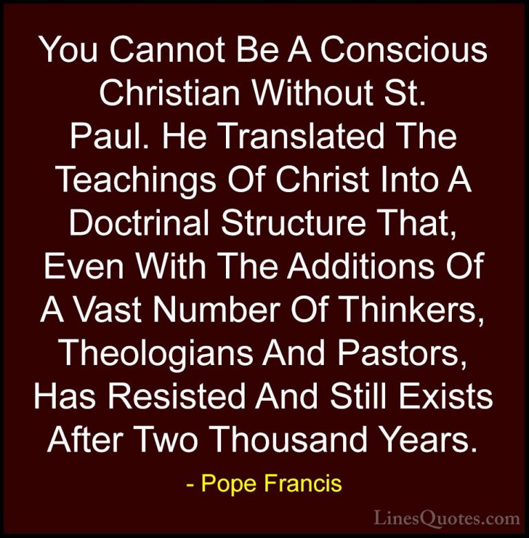 Pope Francis Quotes (116) - You Cannot Be A Conscious Christian W... - QuotesYou Cannot Be A Conscious Christian Without St. Paul. He Translated The Teachings Of Christ Into A Doctrinal Structure That, Even With The Additions Of A Vast Number Of Thinkers, Theologians And Pastors, Has Resisted And Still Exists After Two Thousand Years.
