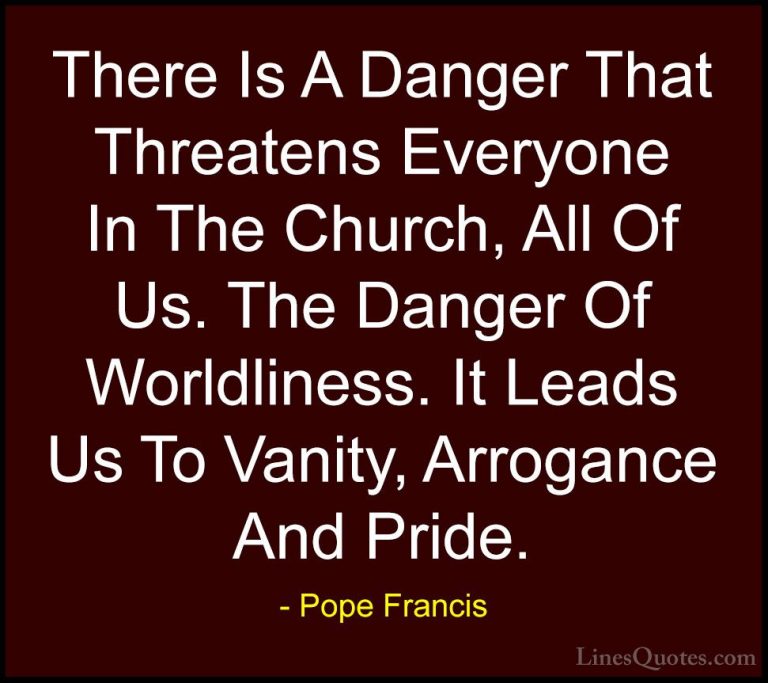 Pope Francis Quotes (117) - There Is A Danger That Threatens Ever... - QuotesThere Is A Danger That Threatens Everyone In The Church, All Of Us. The Danger Of Worldliness. It Leads Us To Vanity, Arrogance And Pride.