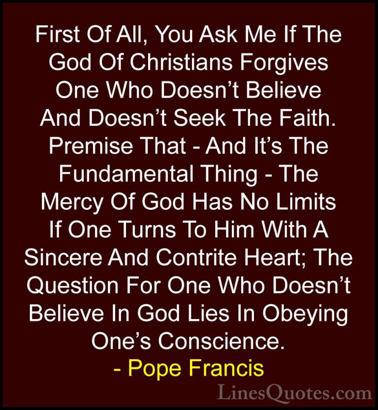 Pope Francis Quotes (118) - First Of All, You Ask Me If The God O... - QuotesFirst Of All, You Ask Me If The God Of Christians Forgives One Who Doesn't Believe And Doesn't Seek The Faith. Premise That - And It's The Fundamental Thing - The Mercy Of God Has No Limits If One Turns To Him With A Sincere And Contrite Heart; The Question For One Who Doesn't Believe In God Lies In Obeying One's Conscience.