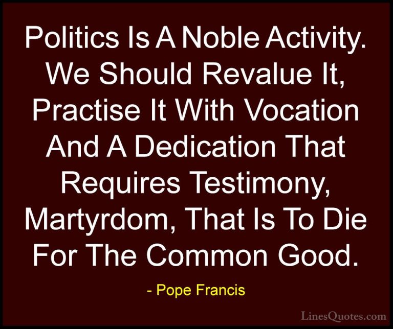 Pope Francis Quotes (14) - Politics Is A Noble Activity. We Shoul... - QuotesPolitics Is A Noble Activity. We Should Revalue It, Practise It With Vocation And A Dedication That Requires Testimony, Martyrdom, That Is To Die For The Common Good.