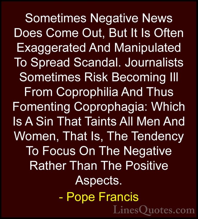 Pope Francis Quotes (16) - Sometimes Negative News Does Come Out,... - QuotesSometimes Negative News Does Come Out, But It Is Often Exaggerated And Manipulated To Spread Scandal. Journalists Sometimes Risk Becoming Ill From Coprophilia And Thus Fomenting Coprophagia: Which Is A Sin That Taints All Men And Women, That Is, The Tendency To Focus On The Negative Rather Than The Positive Aspects.