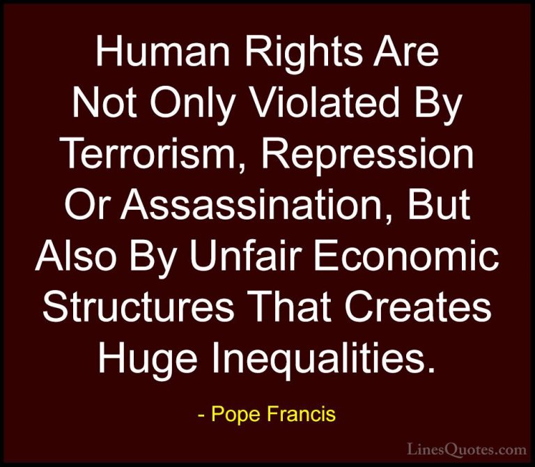 Pope Francis Quotes (17) - Human Rights Are Not Only Violated By ... - QuotesHuman Rights Are Not Only Violated By Terrorism, Repression Or Assassination, But Also By Unfair Economic Structures That Creates Huge Inequalities.