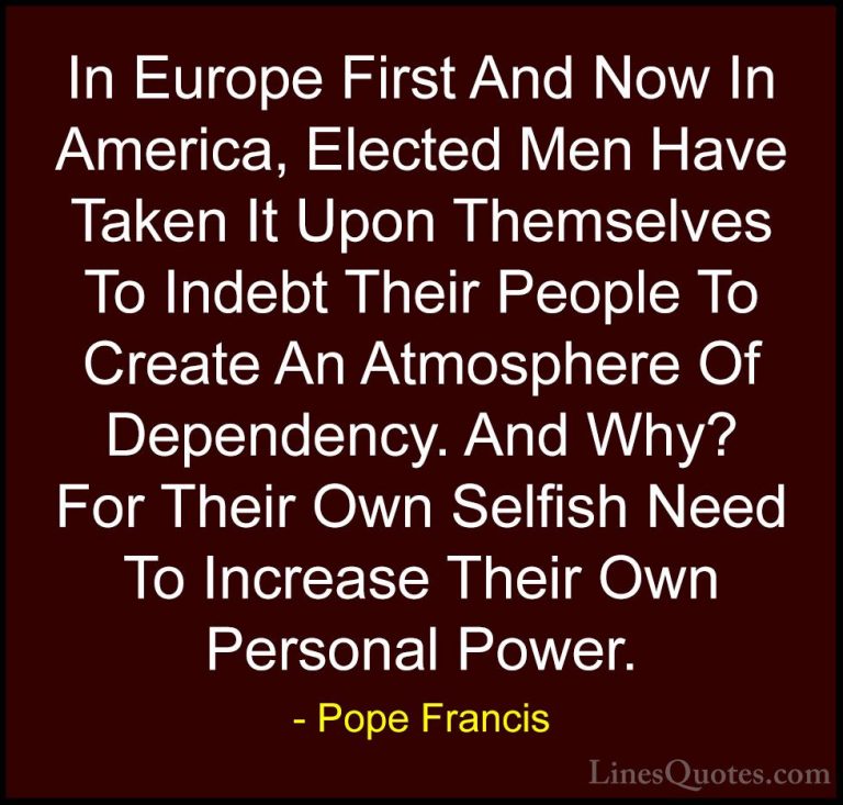 Pope Francis Quotes (19) - In Europe First And Now In America, El... - QuotesIn Europe First And Now In America, Elected Men Have Taken It Upon Themselves To Indebt Their People To Create An Atmosphere Of Dependency. And Why? For Their Own Selfish Need To Increase Their Own Personal Power.