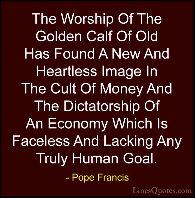 Pope Francis Quotes (22) - The Worship Of The Golden Calf Of Old ... - QuotesThe Worship Of The Golden Calf Of Old Has Found A New And Heartless Image In The Cult Of Money And The Dictatorship Of An Economy Which Is Faceless And Lacking Any Truly Human Goal.