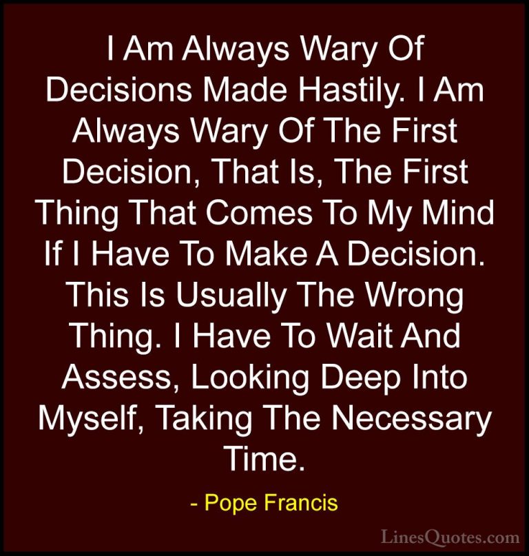 Pope Francis Quotes (28) - I Am Always Wary Of Decisions Made Has... - QuotesI Am Always Wary Of Decisions Made Hastily. I Am Always Wary Of The First Decision, That Is, The First Thing That Comes To My Mind If I Have To Make A Decision. This Is Usually The Wrong Thing. I Have To Wait And Assess, Looking Deep Into Myself, Taking The Necessary Time.