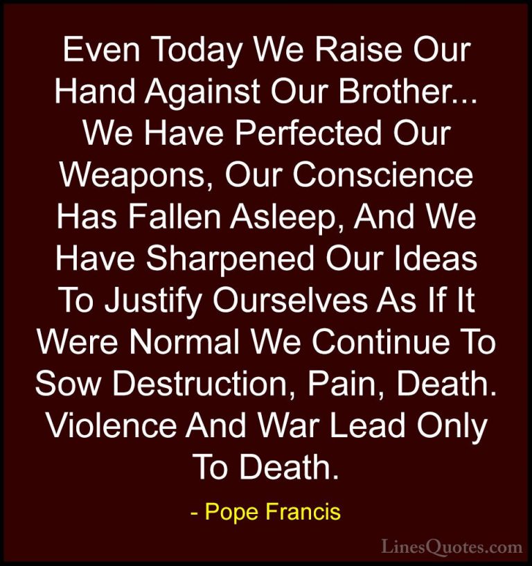 Pope Francis Quotes (3) - Even Today We Raise Our Hand Against Ou... - QuotesEven Today We Raise Our Hand Against Our Brother... We Have Perfected Our Weapons, Our Conscience Has Fallen Asleep, And We Have Sharpened Our Ideas To Justify Ourselves As If It Were Normal We Continue To Sow Destruction, Pain, Death. Violence And War Lead Only To Death.