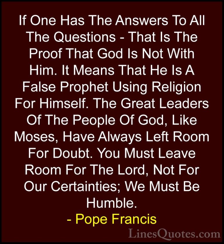 Pope Francis Quotes (30) - If One Has The Answers To All The Ques... - QuotesIf One Has The Answers To All The Questions - That Is The Proof That God Is Not With Him. It Means That He Is A False Prophet Using Religion For Himself. The Great Leaders Of The People Of God, Like Moses, Have Always Left Room For Doubt. You Must Leave Room For The Lord, Not For Our Certainties; We Must Be Humble.