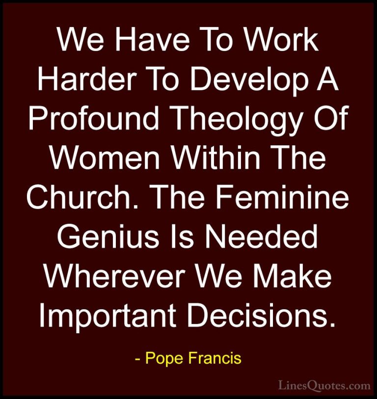 Pope Francis Quotes (32) - We Have To Work Harder To Develop A Pr... - QuotesWe Have To Work Harder To Develop A Profound Theology Of Women Within The Church. The Feminine Genius Is Needed Wherever We Make Important Decisions.