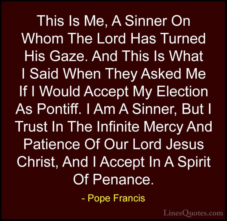 Pope Francis Quotes (34) - This Is Me, A Sinner On Whom The Lord ... - QuotesThis Is Me, A Sinner On Whom The Lord Has Turned His Gaze. And This Is What I Said When They Asked Me If I Would Accept My Election As Pontiff. I Am A Sinner, But I Trust In The Infinite Mercy And Patience Of Our Lord Jesus Christ, And I Accept In A Spirit Of Penance.