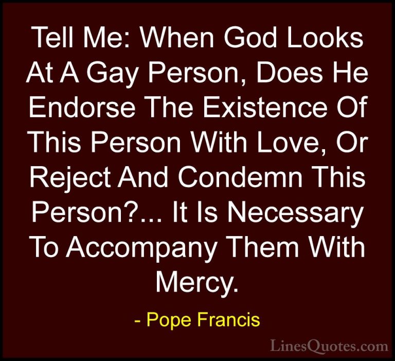 Pope Francis Quotes (35) - Tell Me: When God Looks At A Gay Perso... - QuotesTell Me: When God Looks At A Gay Person, Does He Endorse The Existence Of This Person With Love, Or Reject And Condemn This Person?... It Is Necessary To Accompany Them With Mercy.