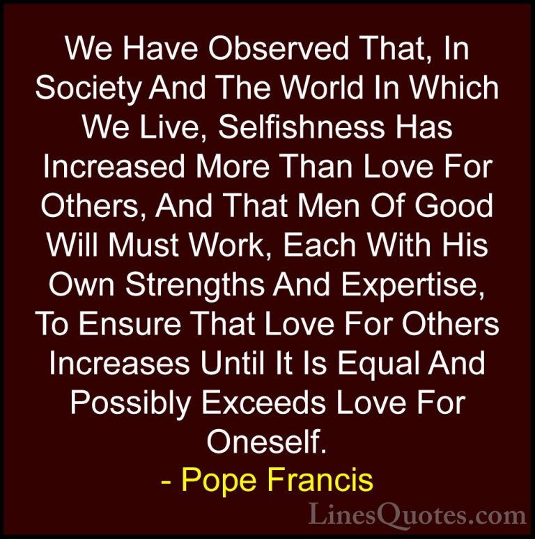 Pope Francis Quotes (36) - We Have Observed That, In Society And ... - QuotesWe Have Observed That, In Society And The World In Which We Live, Selfishness Has Increased More Than Love For Others, And That Men Of Good Will Must Work, Each With His Own Strengths And Expertise, To Ensure That Love For Others Increases Until It Is Equal And Possibly Exceeds Love For Oneself.