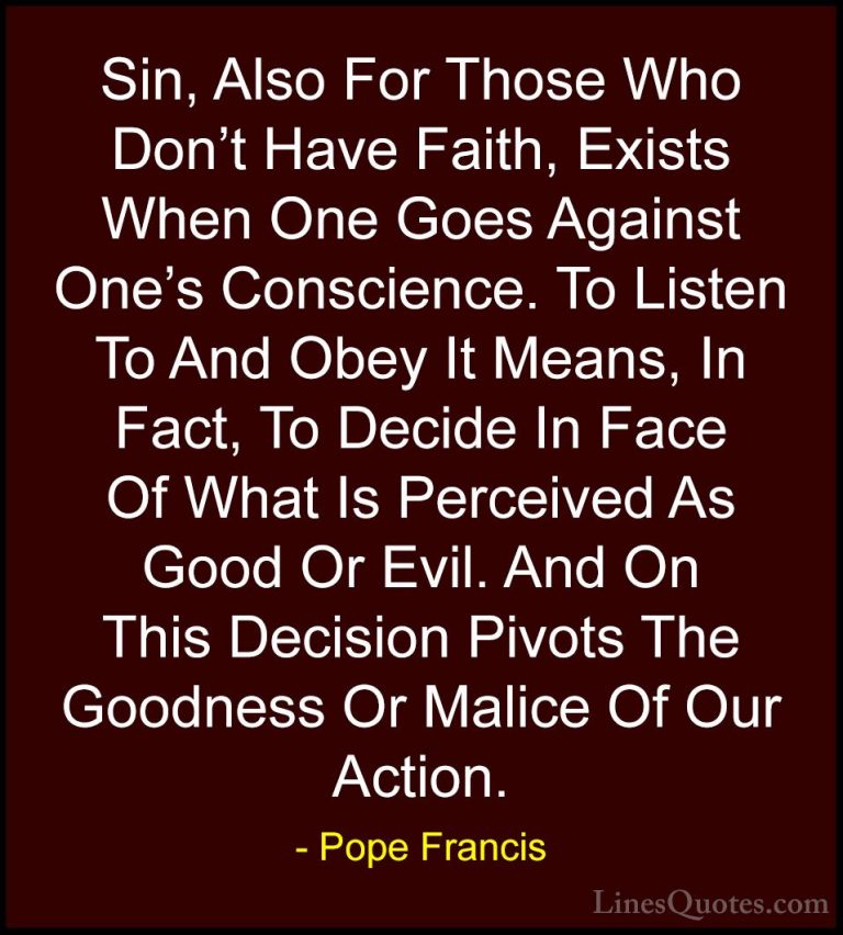 Pope Francis Quotes (37) - Sin, Also For Those Who Don't Have Fai... - QuotesSin, Also For Those Who Don't Have Faith, Exists When One Goes Against One's Conscience. To Listen To And Obey It Means, In Fact, To Decide In Face Of What Is Perceived As Good Or Evil. And On This Decision Pivots The Goodness Or Malice Of Our Action.