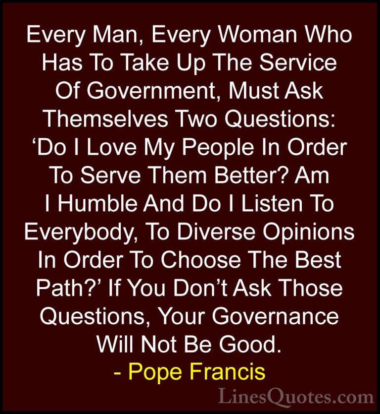 Pope Francis Quotes (39) - Every Man, Every Woman Who Has To Take... - QuotesEvery Man, Every Woman Who Has To Take Up The Service Of Government, Must Ask Themselves Two Questions: 'Do I Love My People In Order To Serve Them Better? Am I Humble And Do I Listen To Everybody, To Diverse Opinions In Order To Choose The Best Path?' If You Don't Ask Those Questions, Your Governance Will Not Be Good.