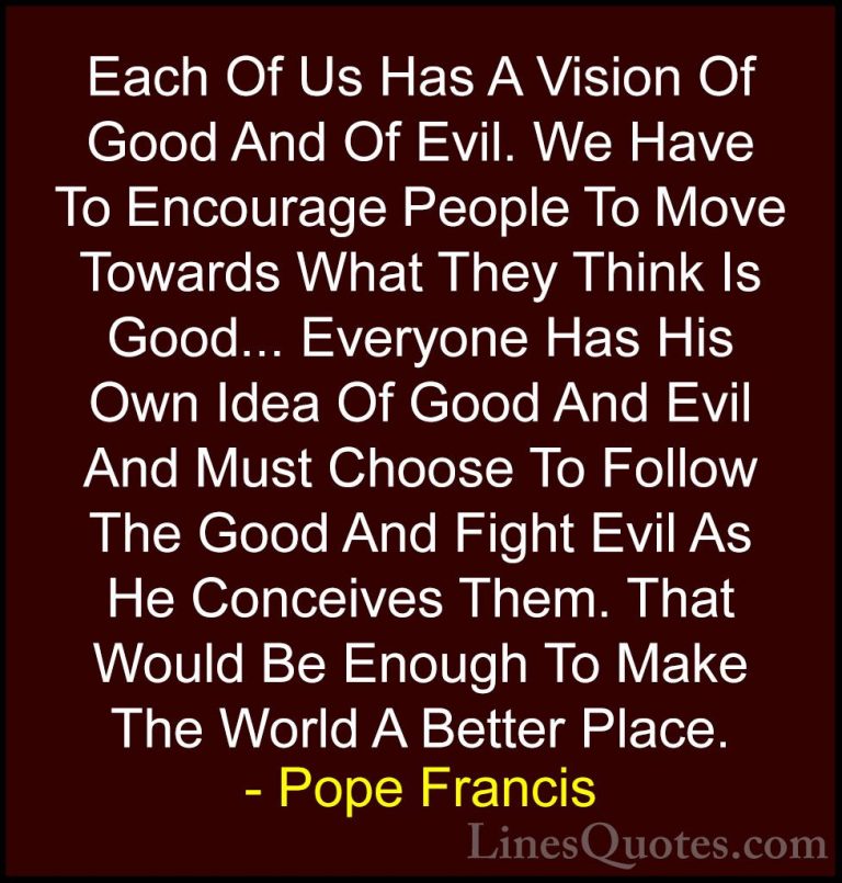 Pope Francis Quotes (4) - Each Of Us Has A Vision Of Good And Of ... - QuotesEach Of Us Has A Vision Of Good And Of Evil. We Have To Encourage People To Move Towards What They Think Is Good... Everyone Has His Own Idea Of Good And Evil And Must Choose To Follow The Good And Fight Evil As He Conceives Them. That Would Be Enough To Make The World A Better Place.
