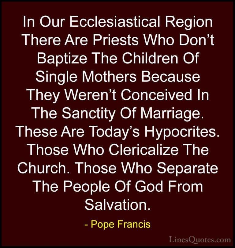 Pope Francis Quotes (40) - In Our Ecclesiastical Region There Are... - QuotesIn Our Ecclesiastical Region There Are Priests Who Don't Baptize The Children Of Single Mothers Because They Weren't Conceived In The Sanctity Of Marriage. These Are Today's Hypocrites. Those Who Clericalize The Church. Those Who Separate The People Of God From Salvation.