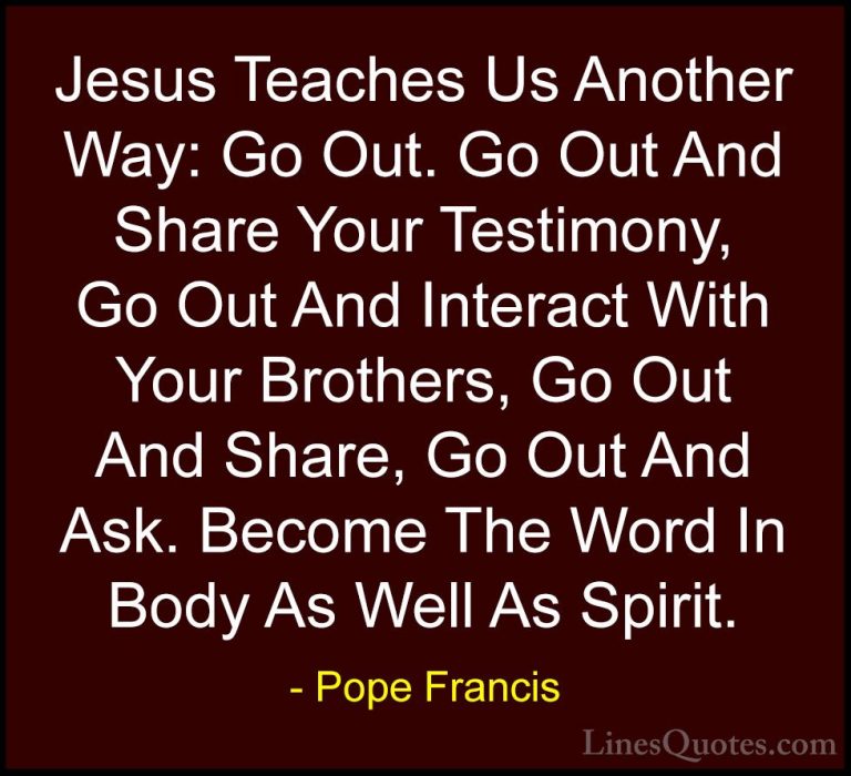 Pope Francis Quotes (41) - Jesus Teaches Us Another Way: Go Out. ... - QuotesJesus Teaches Us Another Way: Go Out. Go Out And Share Your Testimony, Go Out And Interact With Your Brothers, Go Out And Share, Go Out And Ask. Become The Word In Body As Well As Spirit.